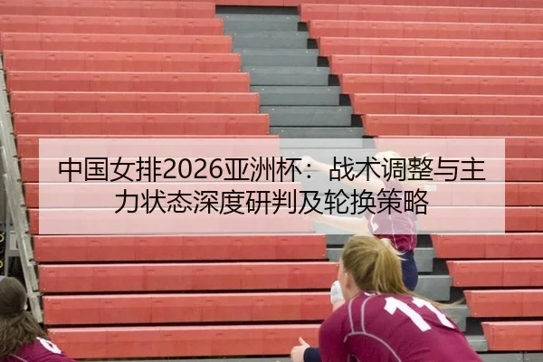 中国女排2026亚洲杯：战术调整与主力状态深度研判及轮换策略