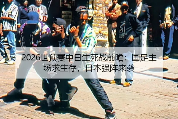 2026世预赛中日生死战前瞻：国足主场求生存，日本强阵来袭