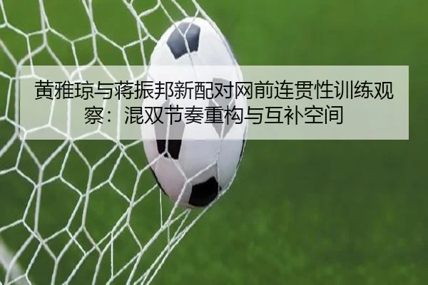 黄雅琼与蒋振邦新配对网前连贯性训练观察：混双节奏重构与互补空间